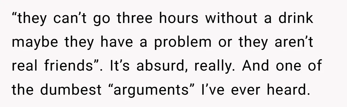 “they can’t go three hours without a drink maybe they have a problem or they aren’t real friends”. It’s absurd, really. And one of the dumbest “arguments” I’ve ever heard.