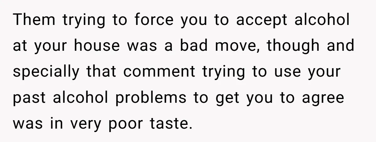 Them trying to force you to accept alcohol at your house was a bad move, though and specially that comment trying to use your past alcohol problems to get you...
