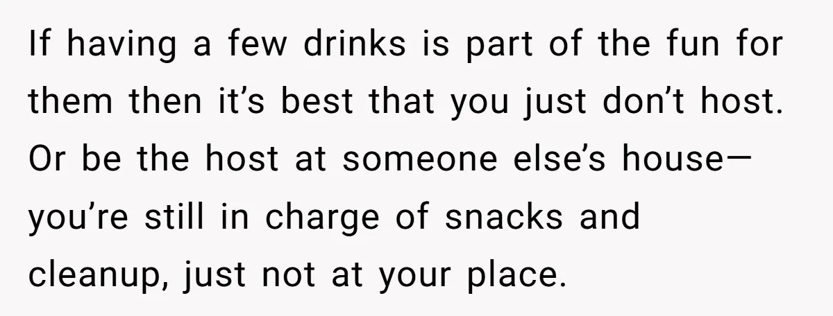 If having a few drinks is part of the fun for them then it’s best that you just don’t host. Or be the host at someone else’s house—you’re still in...