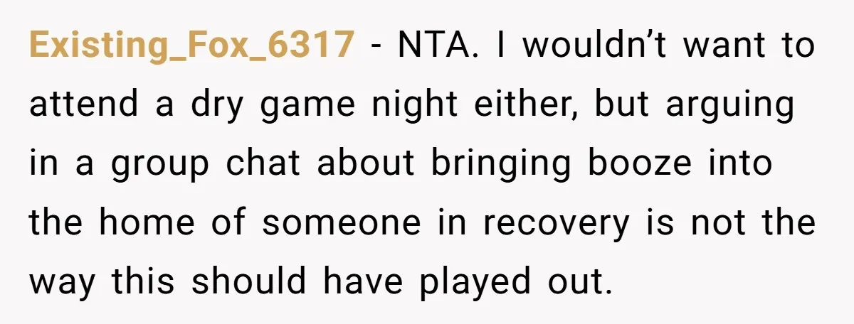 Existing_Fox_6317 − NTA. I wouldn’t want to attend a dry game night either, but arguing in a group chat about bringing booze into the home of someone in recovery is...