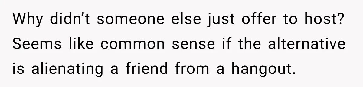 Why didn’t someone else just offer to host? Seems like common sense if the alternative is alienating a friend from a hangout.