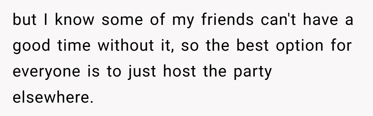 but I know some of my friends can't have a good time without it, so the best option for everyone is to just host the party elsewhere.