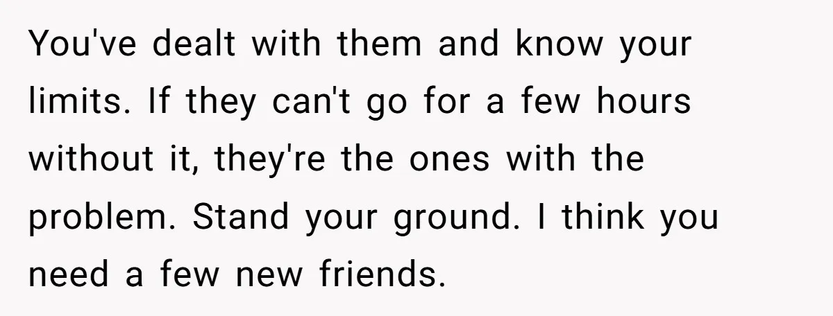 You've dealt with them and know your limits. If they can't go for a few hours without it, they're the ones with the problem. Stand your ground. I think you...