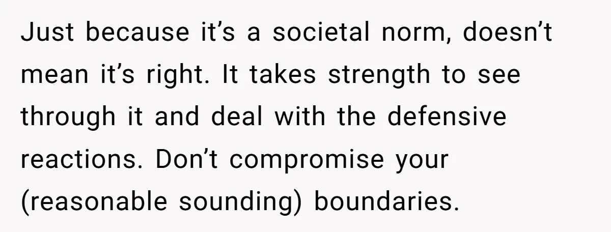 Just because it’s a societal norm, doesn’t mean it’s right. It takes strength to see through it and deal with the defensive reactions. Don’t compromise your (reasonable sounding) boundaries.