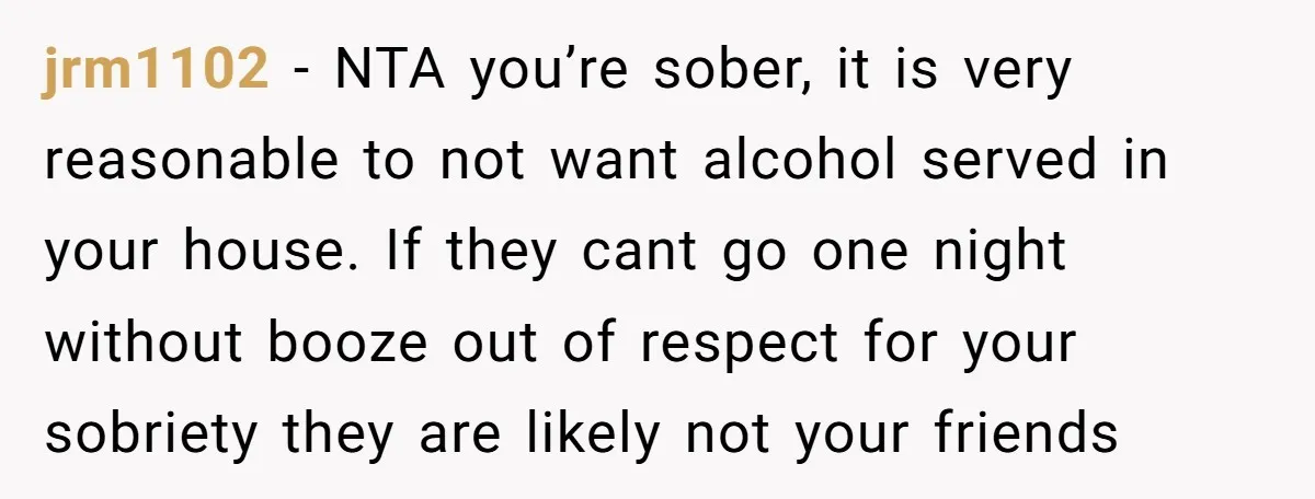 jrm1102 − NTA you’re sober, it is very reasonable to not want alcohol served in your house. If they cant go one night without booze out of respect for your...