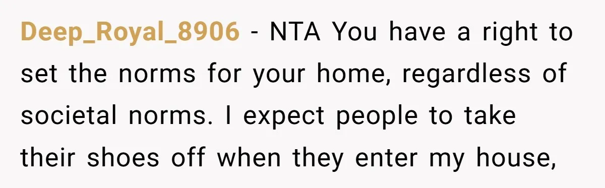 Deep_Royal_8906 − NTA You have a right to set the norms for your home, regardless of societal norms. I expect people to take their shoes off when they enter my...