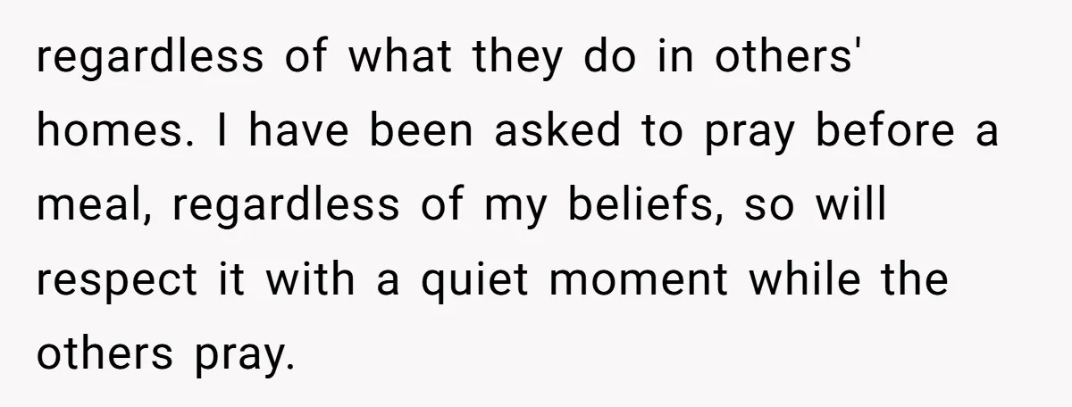 regardless of what they do in others' homes. I have been asked to pray before a meal, regardless of my beliefs, so will respect it with a quiet moment while...