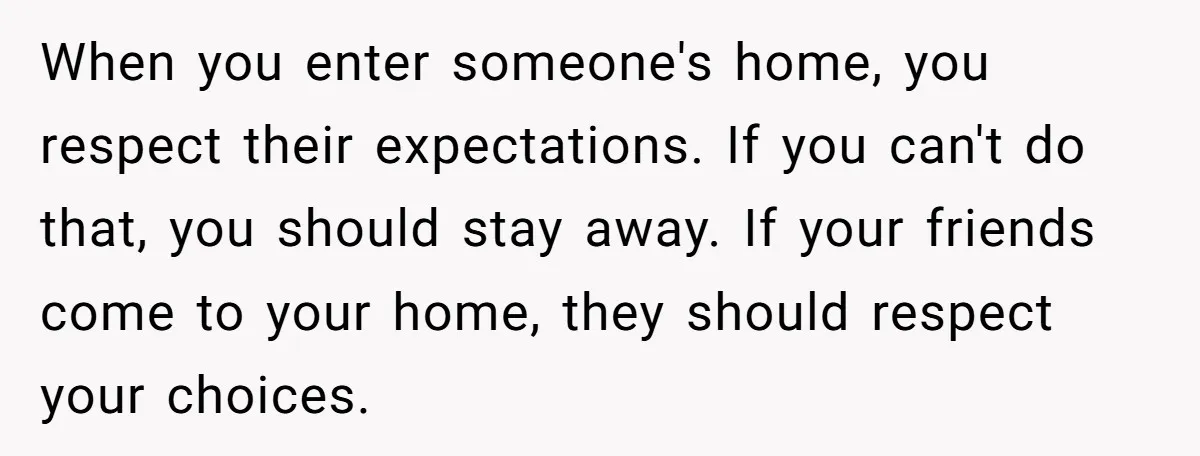 When you enter someone's home, you respect their expectations. If you can't do that, you should stay away. If your friends come to your home, they should respect your choices.