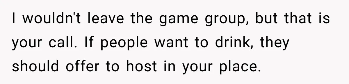 I wouldn't leave the game group, but that is your call. If people want to drink, they should offer to host in your place.
