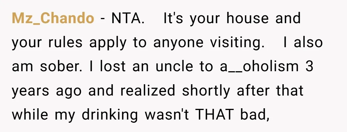 Mz_Chando − NTA. It's your house and your rules apply to anyone visiting. I also am sober. I lost an uncle to a__oholism 3 years ago and realized shortly after...