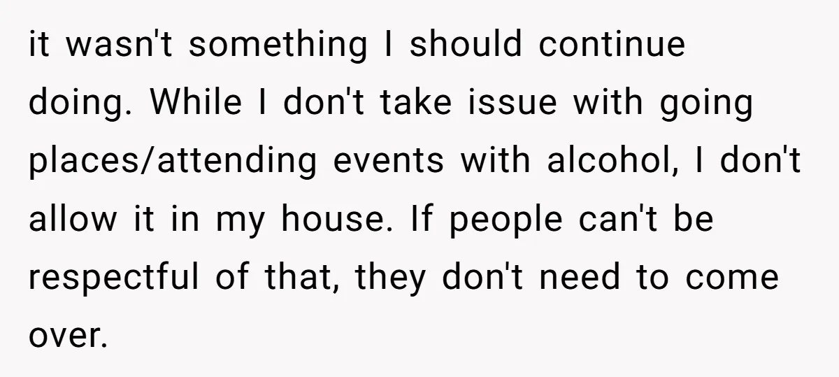 it wasn't something I should continue doing. While I don't take issue with going places/attending events with alcohol, I don't allow it in my house. If people can't be respectful...