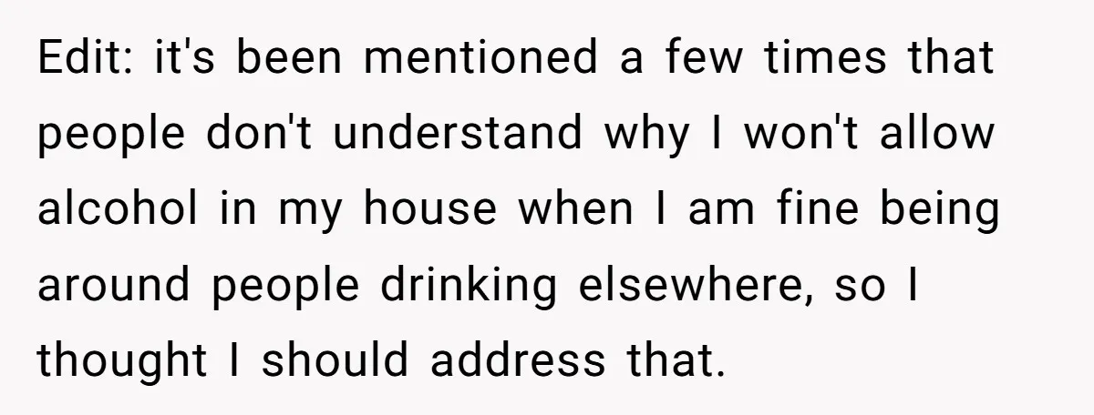 Edit: it's been mentioned a few times that people don't understand why I won't allow alcohol in my house when I am fine being around people drinking elsewhere, so I...