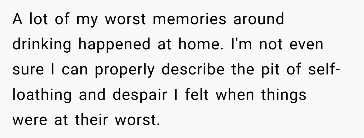 A lot of my worst memories around drinking happened at home. I'm not even sure I can properly describe the pit of self-loathing and despair I felt when things were...