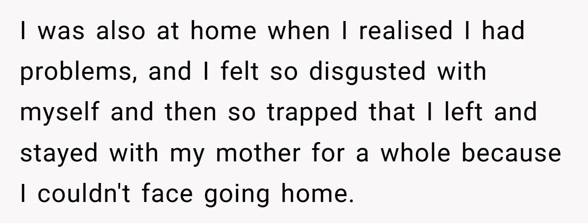 I was also at home when I realised I had problems, and I felt so disgusted with myself and then so trapped that I left and stayed with my mother...