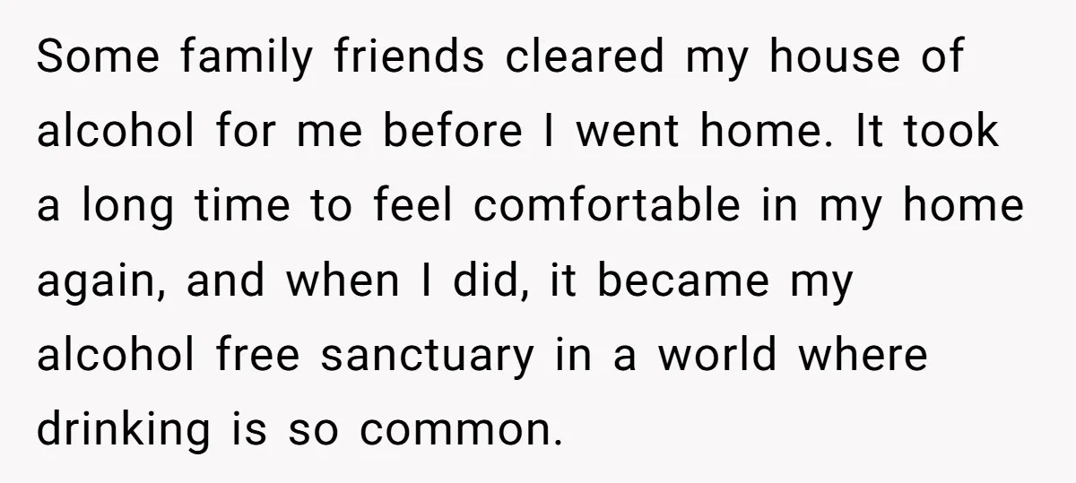 Some family friends cleared my house of alcohol for me before I went home. It took a long time to feel comfortable in my home again, and when I did,...