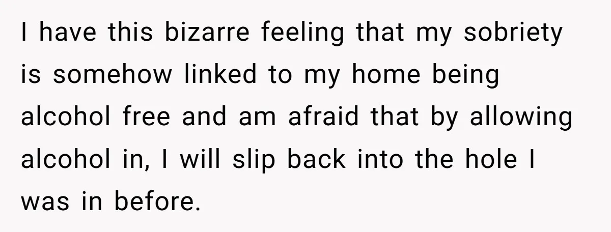 I have this bizarre feeling that my sobriety is somehow linked to my home being alcohol free and am afraid that by allowing alcohol in, I will slip back into...
