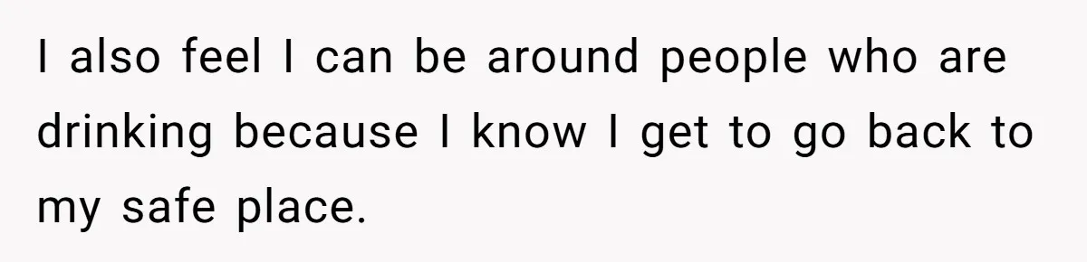 I also feel I can be around people who are drinking because I know I get to go back to my safe place.