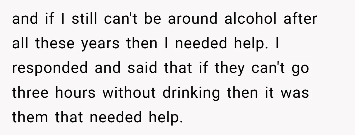 and if I still can't be around alcohol after all these years then I needed help. I responded and said that if they can't go three hours without drinking then...