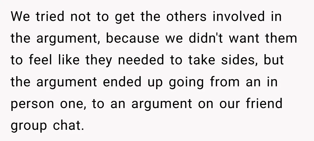 We tried not to get the others involved in the argument, because we didn't want them to feel like they needed to take sides, but the argument ended up going...