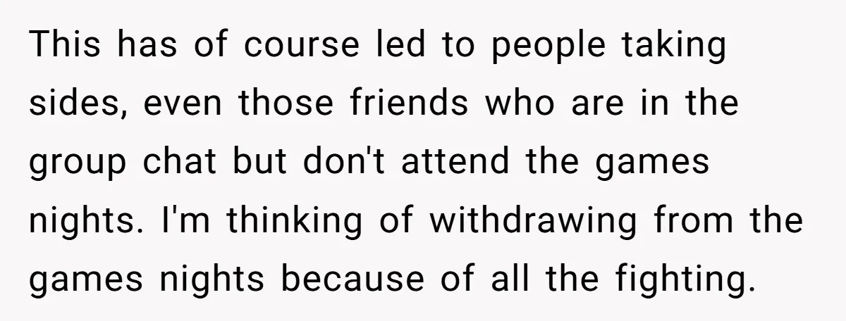 This has of course led to people taking sides, even those friends who are in the group chat but don't attend the games nights. I'm thinking of withdrawing from the...