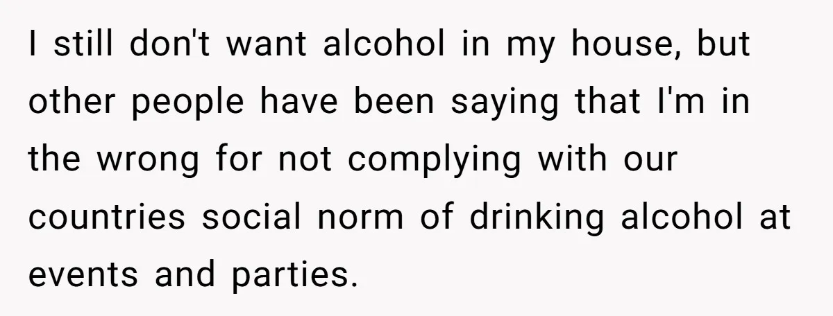 I still don't want alcohol in my house, but other people have been saying that I'm in the wrong for not complying with our countries social norm of drinking alcohol...