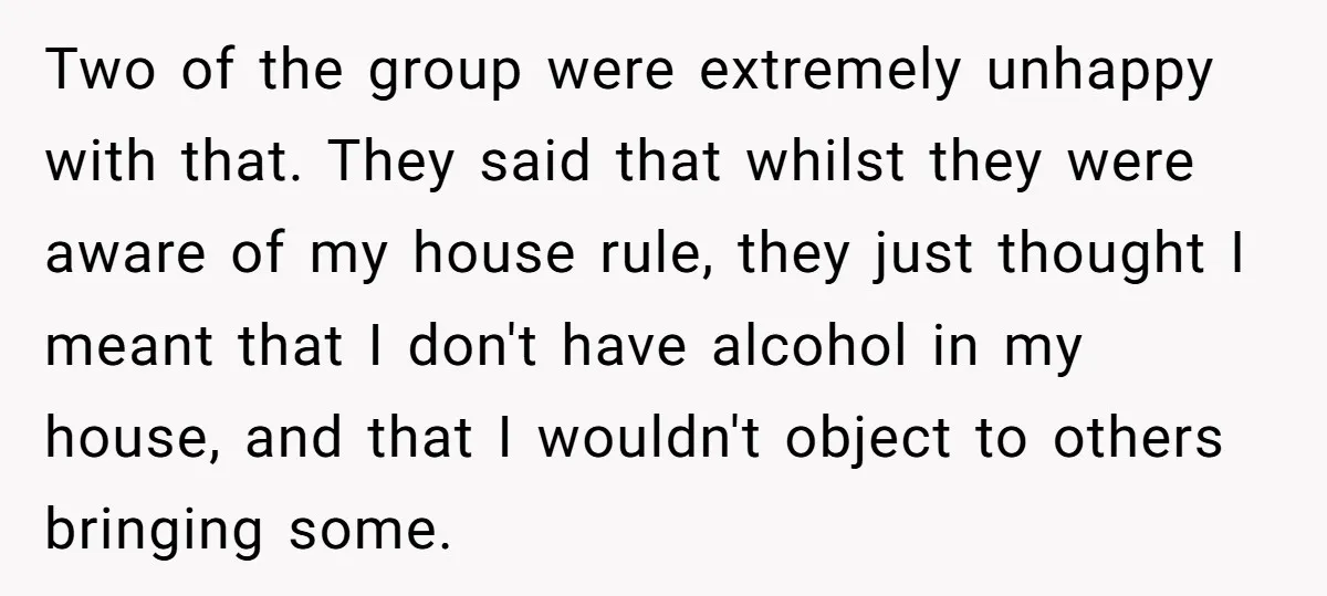Two of the group were extremely unhappy with that. They said that whilst they were aware of my house rule, they just thought I meant that I don't have alcohol...