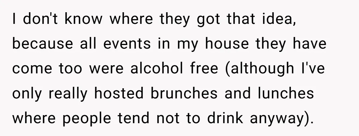I don't know where they got that idea, because all events in my house they have come too were alcohol free (although I've only really hosted brunches and lunches where...