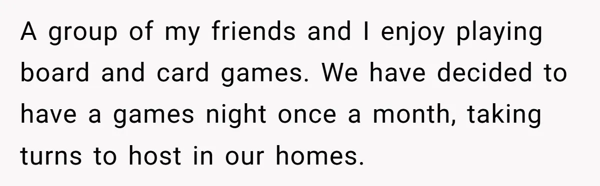 A group of my friends and I enjoy playing board and card games. We have decided to have a games night once a month, taking turns to host in our...