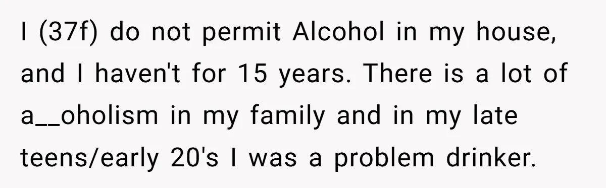I (37f) do not permit Alcohol in my house, and I haven't for 15 years. There is a lot of a__oholism in my family and in my late teens/early 20's...