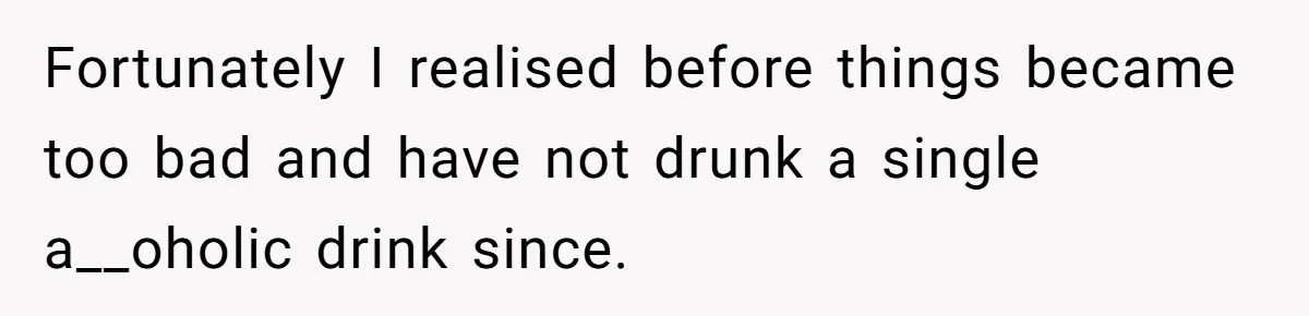 Fortunately I realised before things became too bad and have not drunk a single a__oholic drink since.
