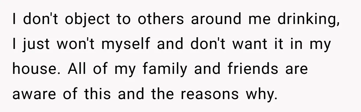 I don't object to others around me drinking, I just won't myself and don't want it in my house. All of my family and friends are aware of this and...
