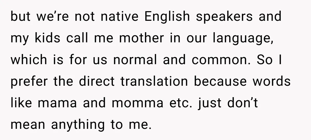 but we’re not native English speakers and my kids call me mother in our language, which is for us normal and common. So I prefer the direct translation because words...