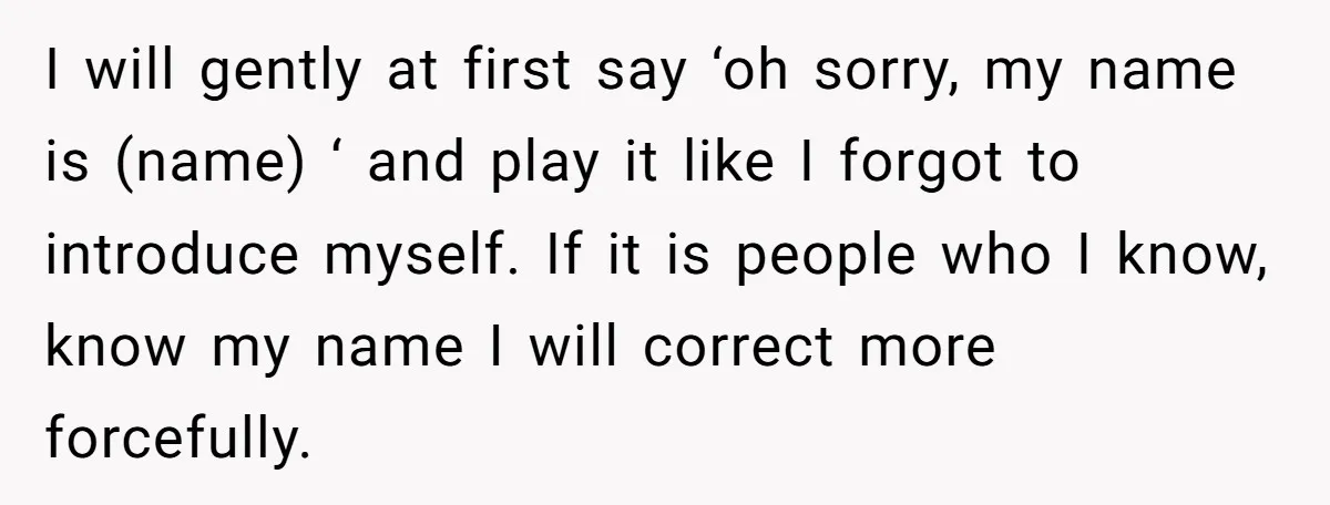 I will gently at first say ‘oh sorry, my name is (name) ‘ and play it like I forgot to introduce myself. If it is people who I know, know...
