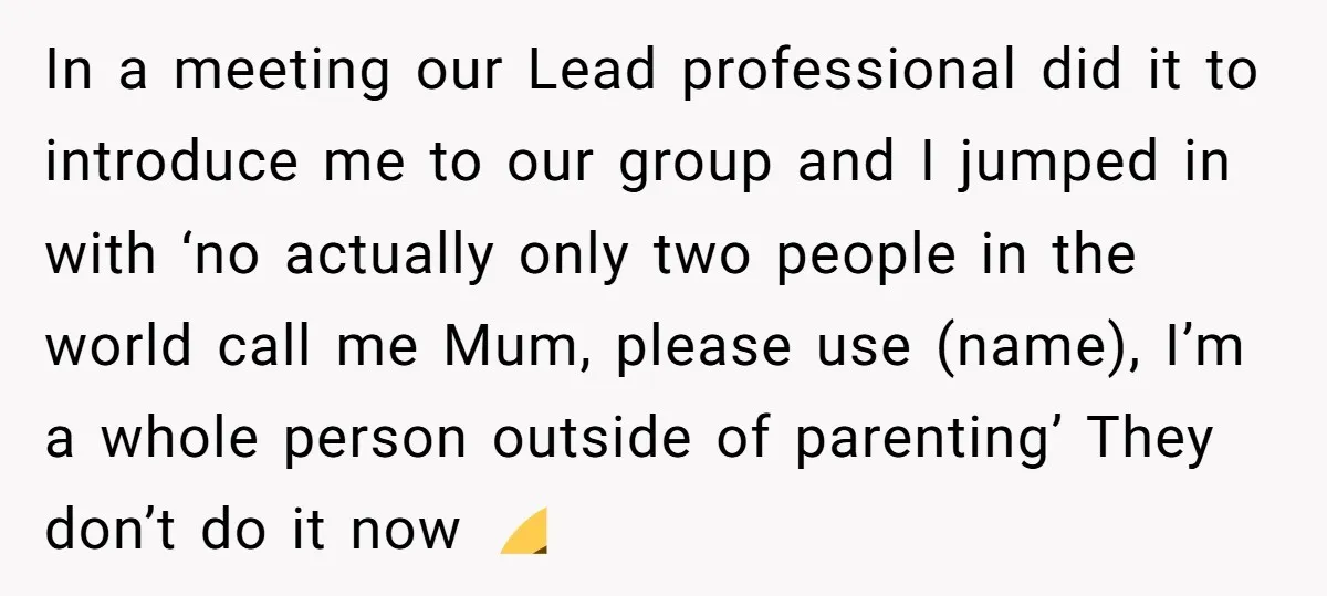 In a meeting our Lead professional did it to introduce me to our group and I jumped in with ‘no actually only two people in the world call me Mum,...