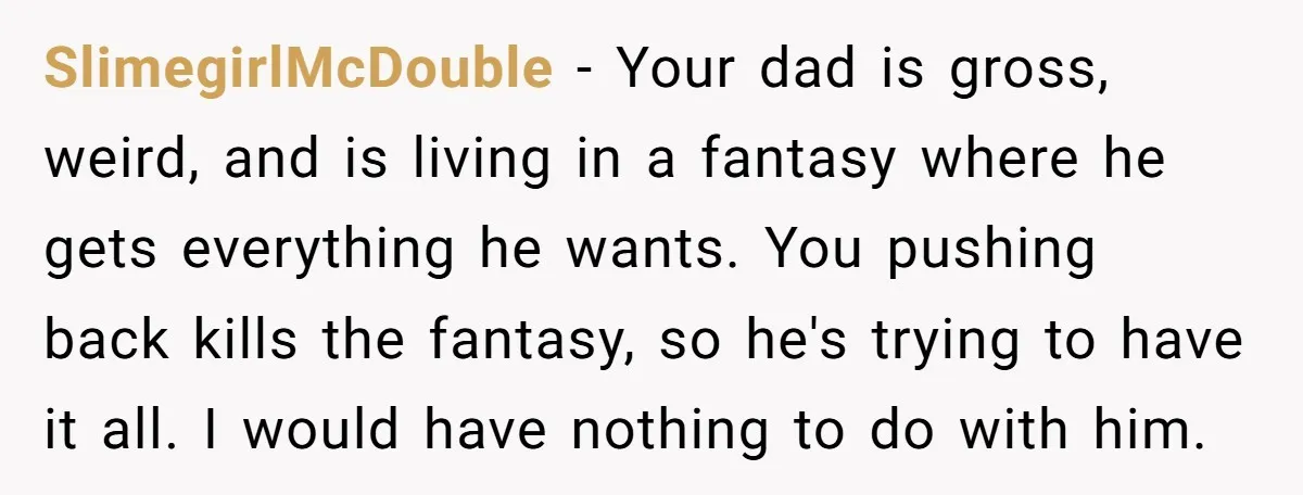 SlimegirlMcDouble − Your dad is gross, weird, and is living in a fantasy where he gets everything he wants. You pushing back kills the fantasy, so he's trying to have...