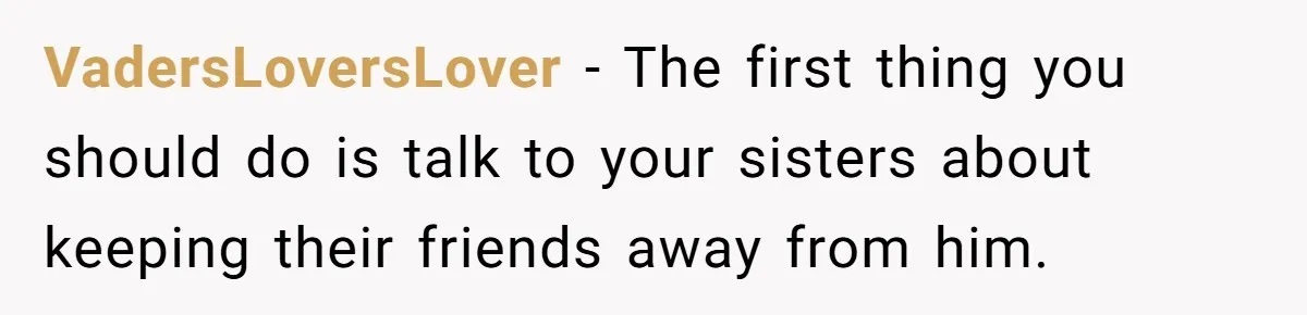 VadersLoversLover − The first thing you should do is talk to your sisters about keeping their friends away from him.