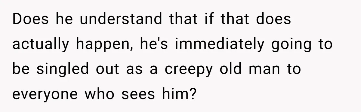 Does he understand that if that does actually happen, he's immediately going to be singled out as a creepy old man to everyone who sees him?