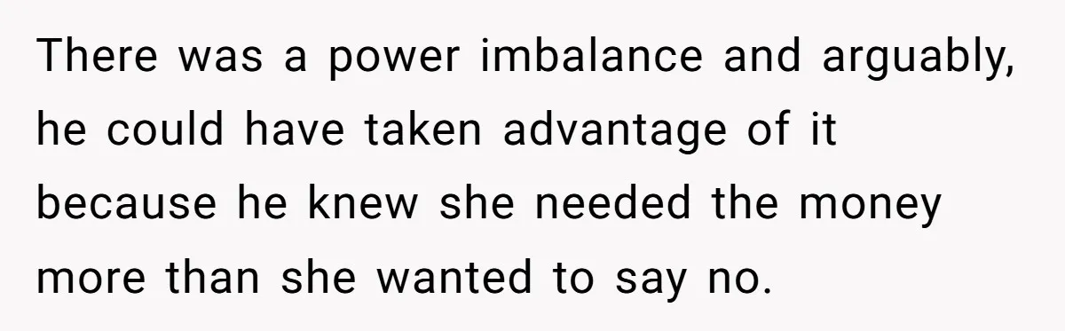 There was a power imbalance and arguably, he could have taken advantage of it because he knew she needed the money more than she wanted to say no.