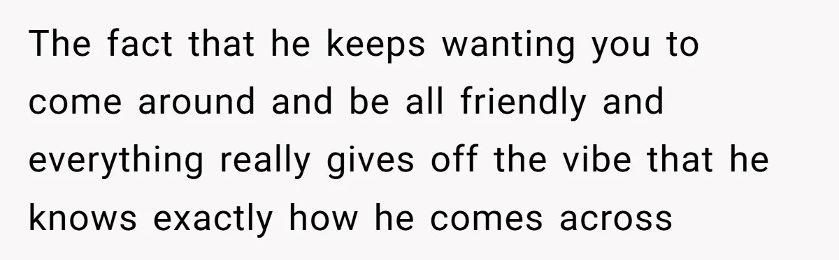 The fact that he keeps wanting you to come around and be all friendly and everything really gives off the vibe that he knows exactly how he comes across