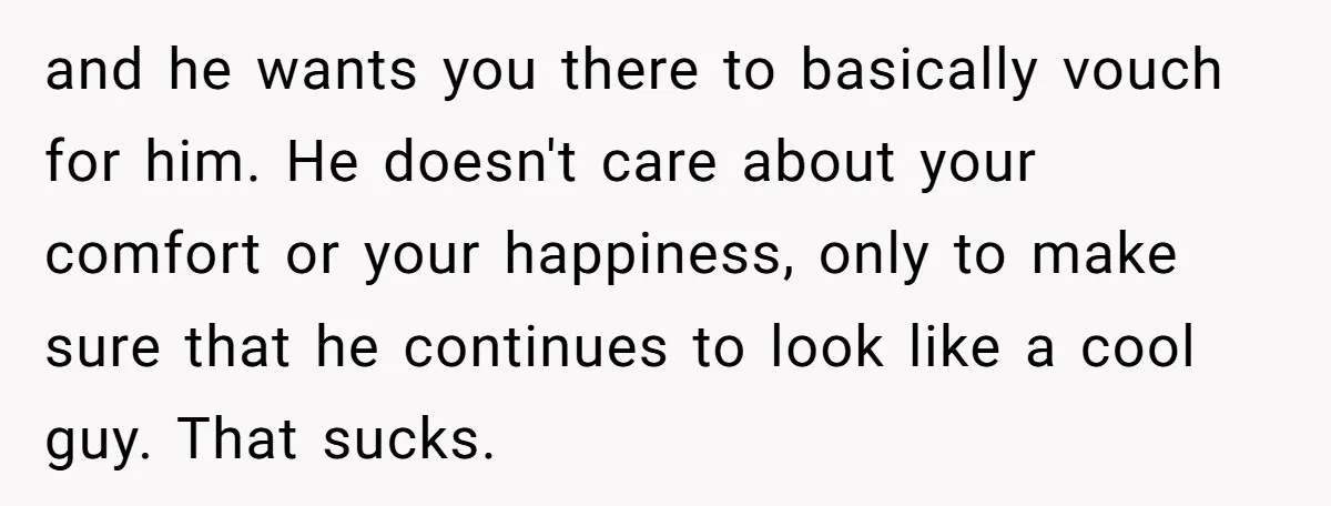and he wants you there to basically vouch for him. He doesn't care about your comfort or your happiness, only to make sure that he continues to look like a...