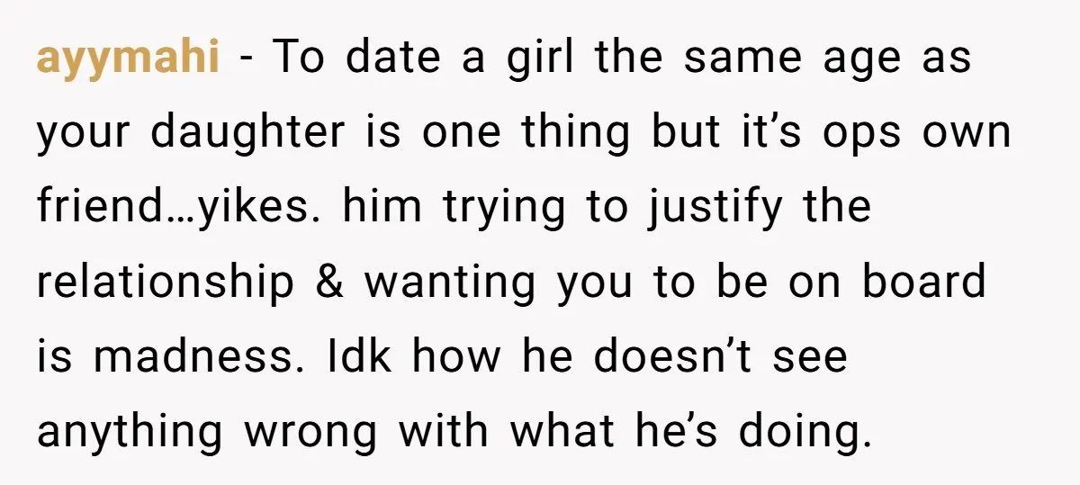 ayymahi − To date a girl the same age as your daughter is one thing but it’s ops own friend…yikes. him trying to justify the relationship & wanting you to...