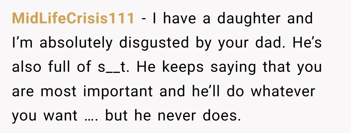 MidLifeCrisis111 − I have a daughter and I’m absolutely disgusted by your dad. He’s also full of s__t. He keeps saying that you are most important and he’ll do whatever...