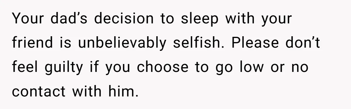 Your dad’s decision to sleep with your friend is unbelievably selfish. Please don’t feel guilty if you choose to go low or no contact with him.