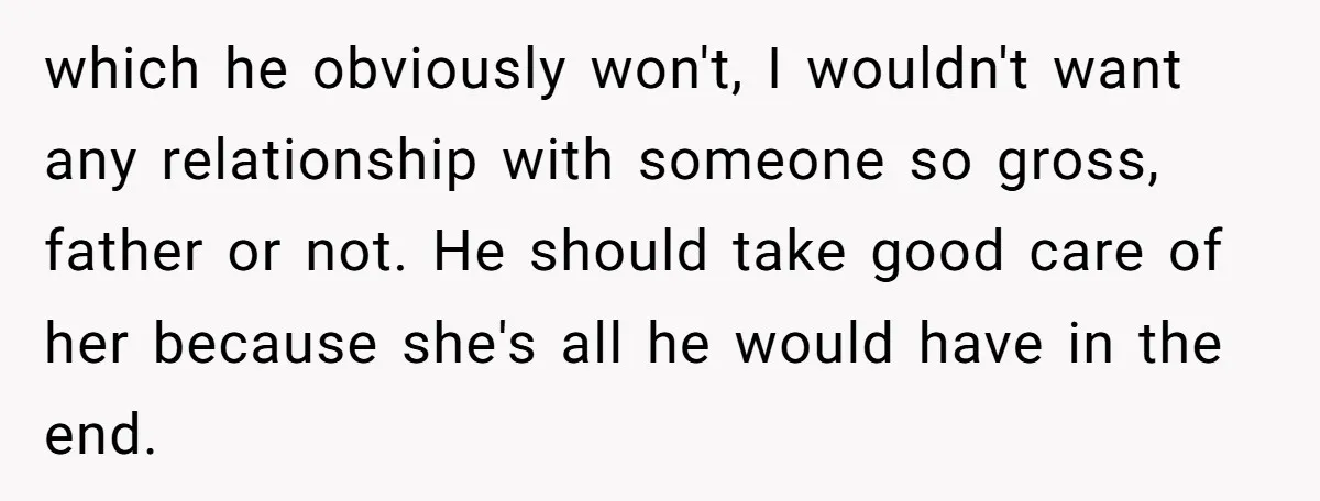 which he obviously won't, I wouldn't want any relationship with someone so gross, father or not. He should take good care of her because she's all he would have in...