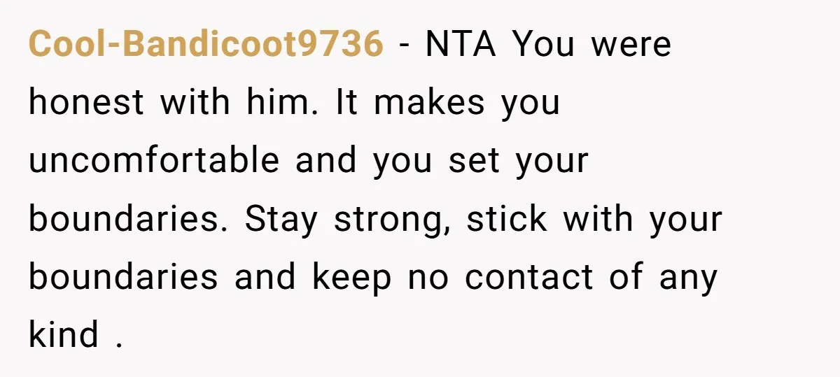 Cool-Bandicoot9736 − NTA You were honest with him. It makes you uncomfortable and you set your boundaries. Stay strong, stick with your boundaries and keep no contact of any kind...