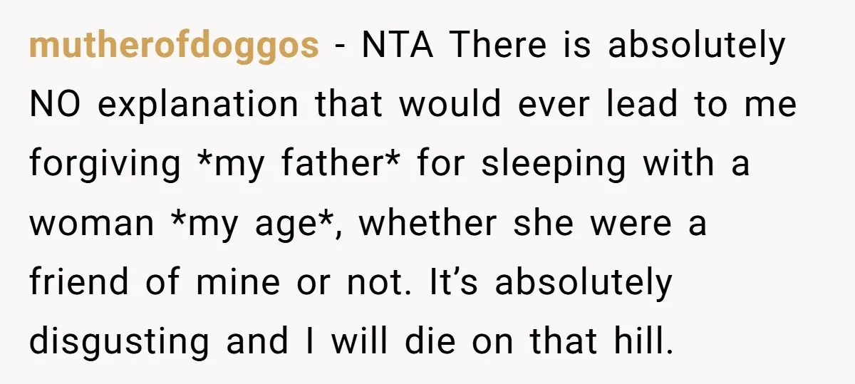 mutherofdoggos − NTA There is absolutely NO explanation that would ever lead to me forgiving *my father* for sleeping with a woman *my age*, whether she were a friend of...