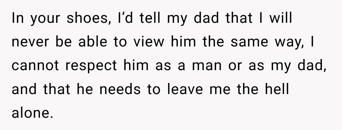 In your shoes, I’d tell my dad that I will never be able to view him the same way, I cannot respect him as a man or as my dad,...