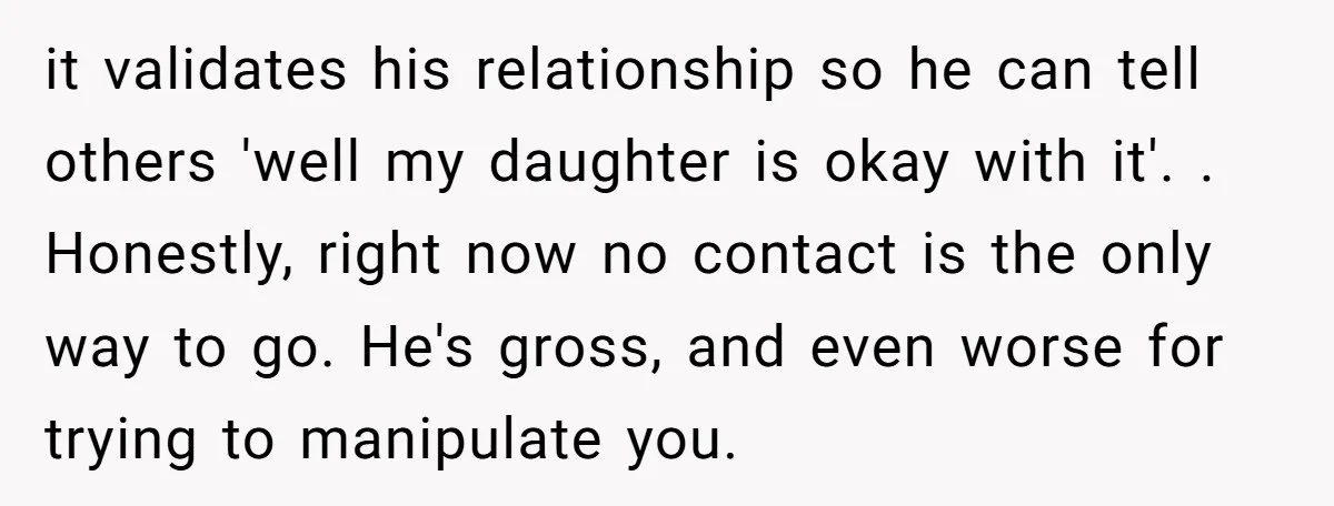 it validates his relationship so he can tell others 'well my daughter is okay with it'. . Honestly, right now no contact is the only way to go. He's gross,...