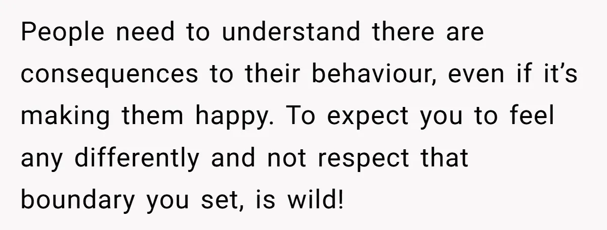 People need to understand there are consequences to their behaviour, even if it’s making them happy. To expect you to feel any differently and not respect that boundary you set,...