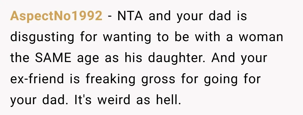 AspectNo1992 − NTA and your dad is disgusting for wanting to be with a woman the SAME age as his daughter. And your ex-friend is freaking gross for going for...
